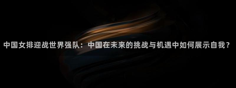 世界杯赛程时间表：中国女排迎战世界强队：中国在未来的挑战与机遇中如何展示自我？
